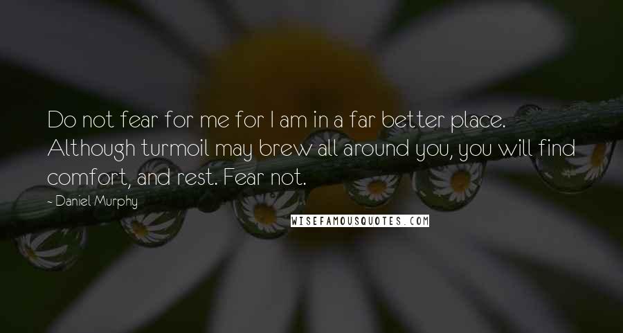 Daniel Murphy quotes: Do not fear for me for I am in a far better place. Although turmoil may brew all around you, you will find comfort, and rest. Fear not.