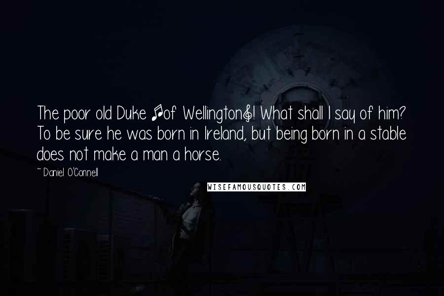 Daniel O'Connell quotes: The poor old Duke [of Wellington]! What shall I say of him? To be sure he was born in Ireland, but being born in a stable does not make a