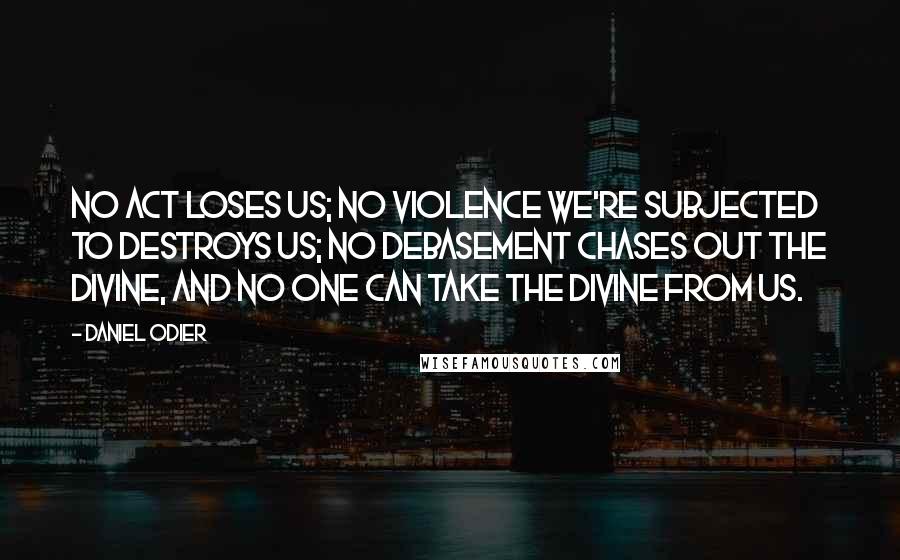 Daniel Odier quotes: No act loses us; no violence we're subjected to destroys us; no debasement chases out the divine, and no one can take the divine from us. Daniel Odier quotes: No act loses us; no violence we're subjected to destroys us; no debasement chases out the divine, and no one can take the divine from us.