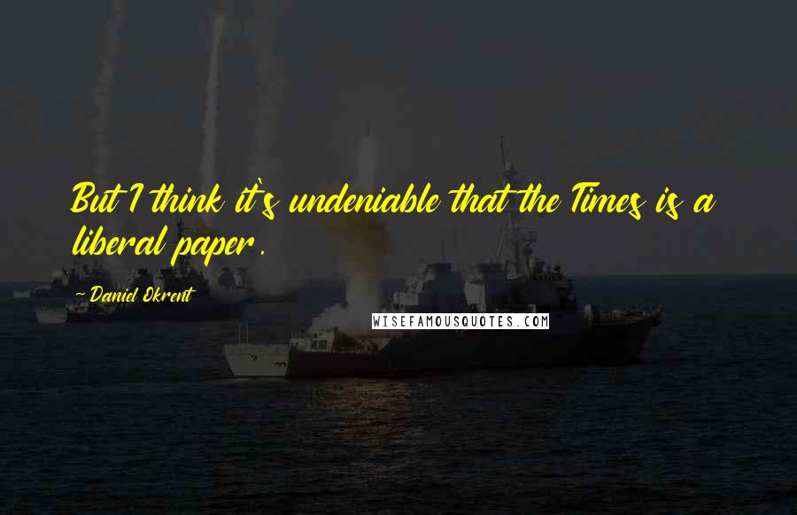 Daniel Okrent quotes: But I think it's undeniable that the Times is a liberal paper.