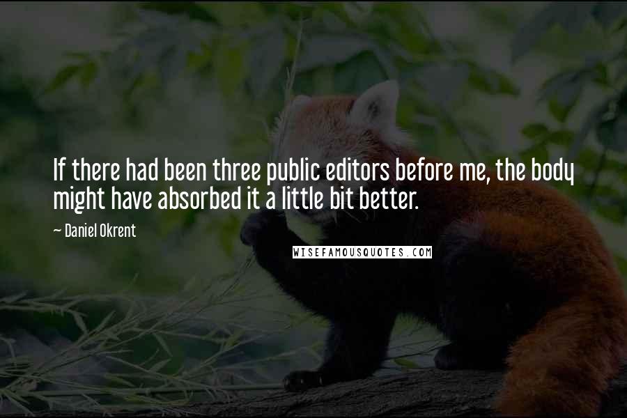 Daniel Okrent quotes: If there had been three public editors before me, the body might have absorbed it a little bit better.