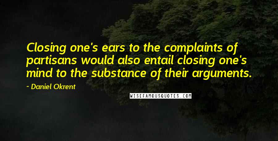 Daniel Okrent quotes: Closing one's ears to the complaints of partisans would also entail closing one's mind to the substance of their arguments.