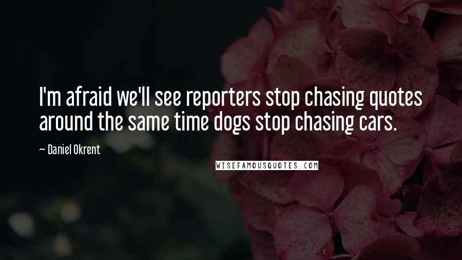 Daniel Okrent quotes: I'm afraid we'll see reporters stop chasing quotes around the same time dogs stop chasing cars.