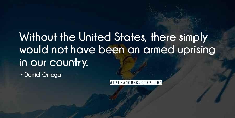 Daniel Ortega quotes: Without the United States, there simply would not have been an armed uprising in our country.