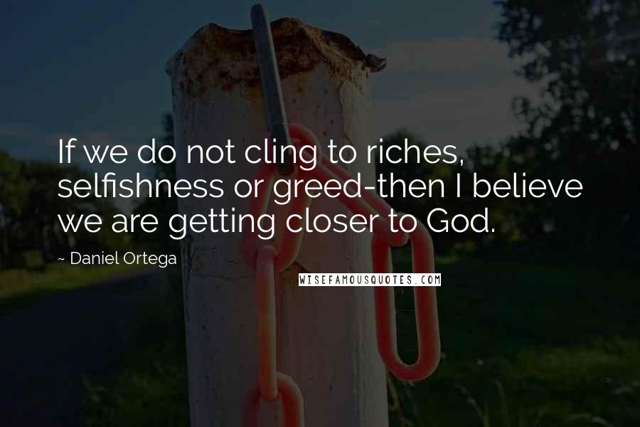 Daniel Ortega quotes: If we do not cling to riches, selfishness or greed-then I believe we are getting closer to God.