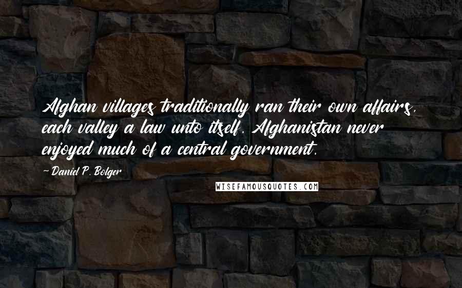 Daniel P. Bolger quotes: Afghan villages traditionally ran their own affairs, each valley a law unto itself. Afghanistan never enjoyed much of a central government. Daniel P. Bolger quotes: Afghan villages traditionally ran their own affairs, each valley a law unto itself. Afghanistan never enjoyed much of a central government.
