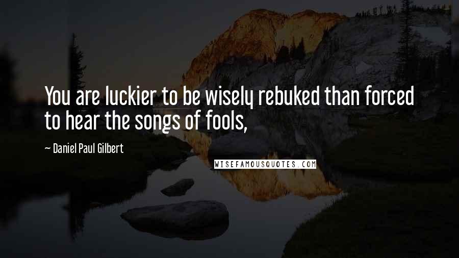 Daniel Paul Gilbert quotes: You are luckier to be wisely rebuked than forced to hear the songs of fools,