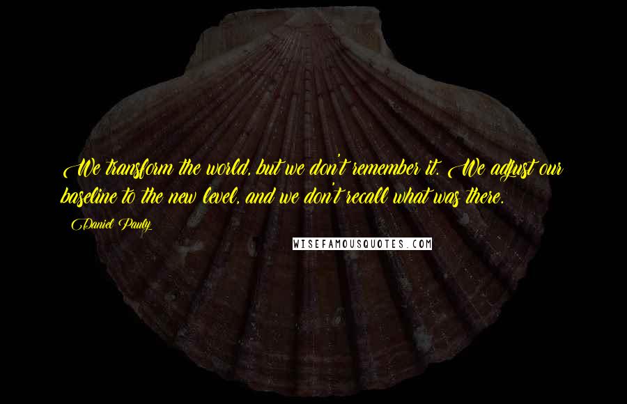 Daniel Pauly quotes: We transform the world, but we don't remember it. We adjust our baseline to the new level, and we don't recall what was there.