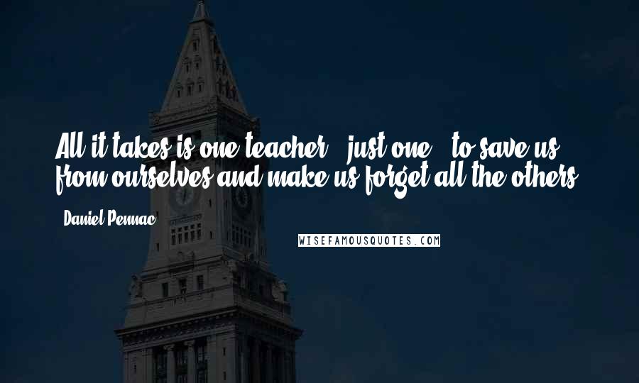 Daniel Pennac quotes: All it takes is one teacher - just one - to save us from ourselves and make us forget all the others.
