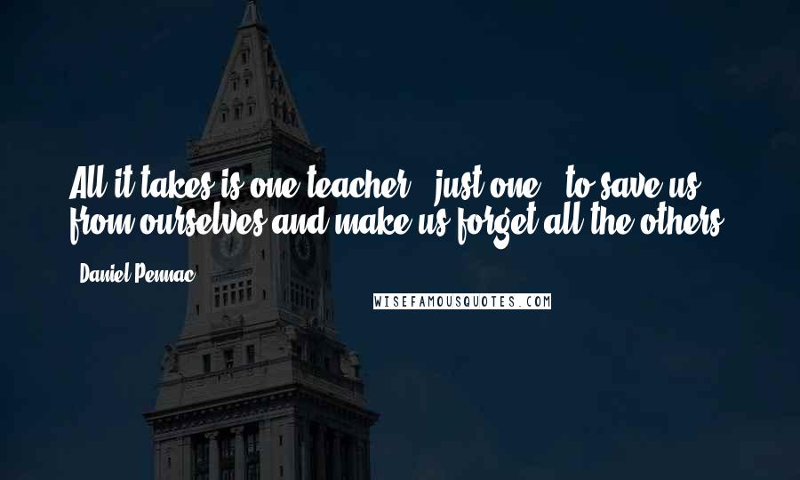 Daniel Pennac quotes: All it takes is one teacher - just one - to save us from ourselves and make us forget all the others. Daniel Pennac quotes: All it takes is one teacher - just one - to save us from ourselves and make us forget all the others.