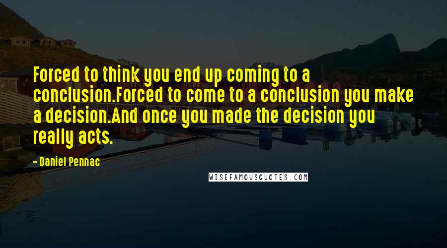 Daniel Pennac quotes: Forced to think you end up coming to a conclusion.Forced to come to a conclusion you make a decision.And once you made the decision you really acts. Daniel Pennac quotes: Forced to think you end up coming to a conclusion.Forced to come to a conclusion you make a decision.And once you made the decision you really acts.
