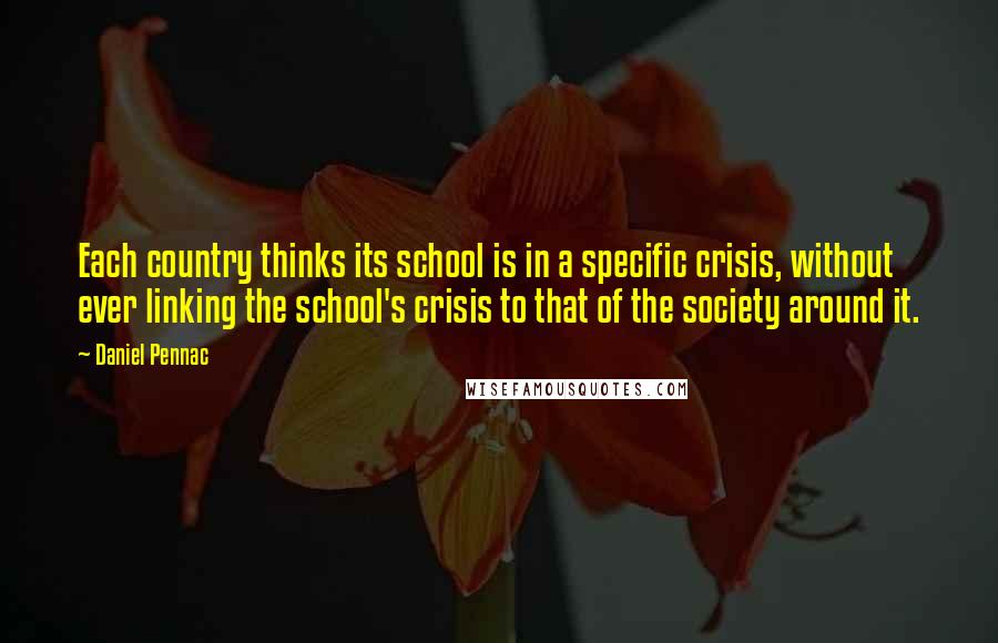 Daniel Pennac quotes: Each country thinks its school is in a specific crisis, without ever linking the school's crisis to that of the society around it.