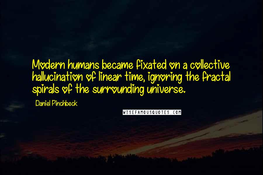 Daniel Pinchbeck quotes: Modern humans became fixated on a collective hallucination of linear time, ignoring the fractal spirals of the surrounding universe.