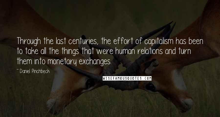 Daniel Pinchbeck quotes: Through the last centuries, the effort of capitalism has been to take all the things that were human relations and turn them into monetary exchanges.