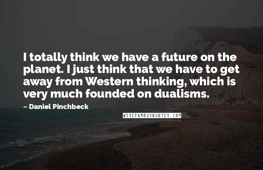 Daniel Pinchbeck quotes: I totally think we have a future on the planet. I just think that we have to get away from Western thinking, which is very much founded on dualisms. Daniel Pinchbeck quotes: I totally think we have a future on the planet. I just think that we have to get away from Western thinking, which is very much founded on dualisms.