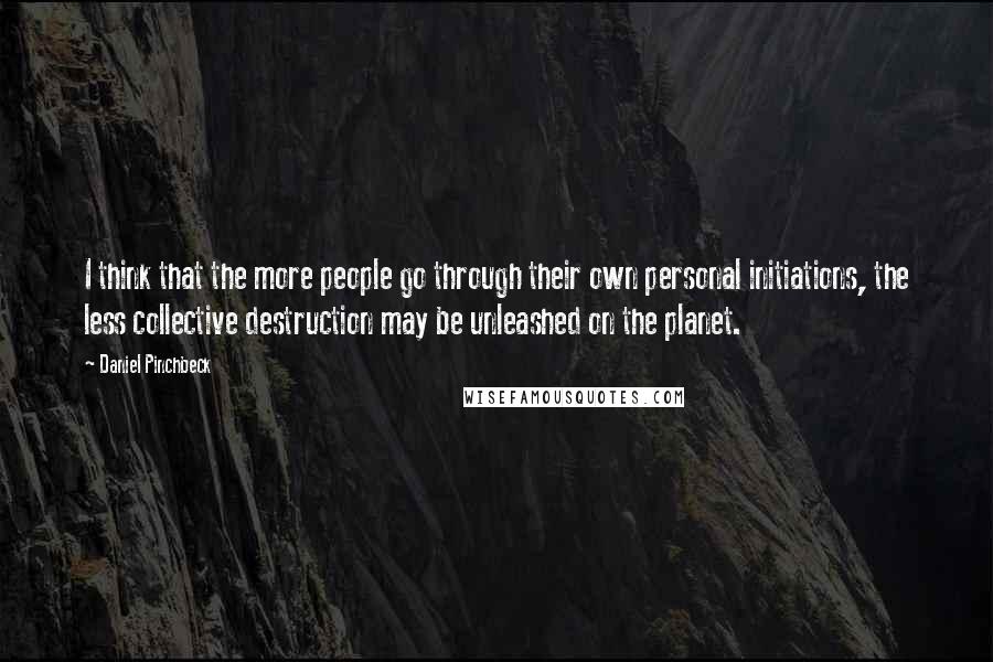Daniel Pinchbeck quotes: I think that the more people go through their own personal initiations, the less collective destruction may be unleashed on the planet.