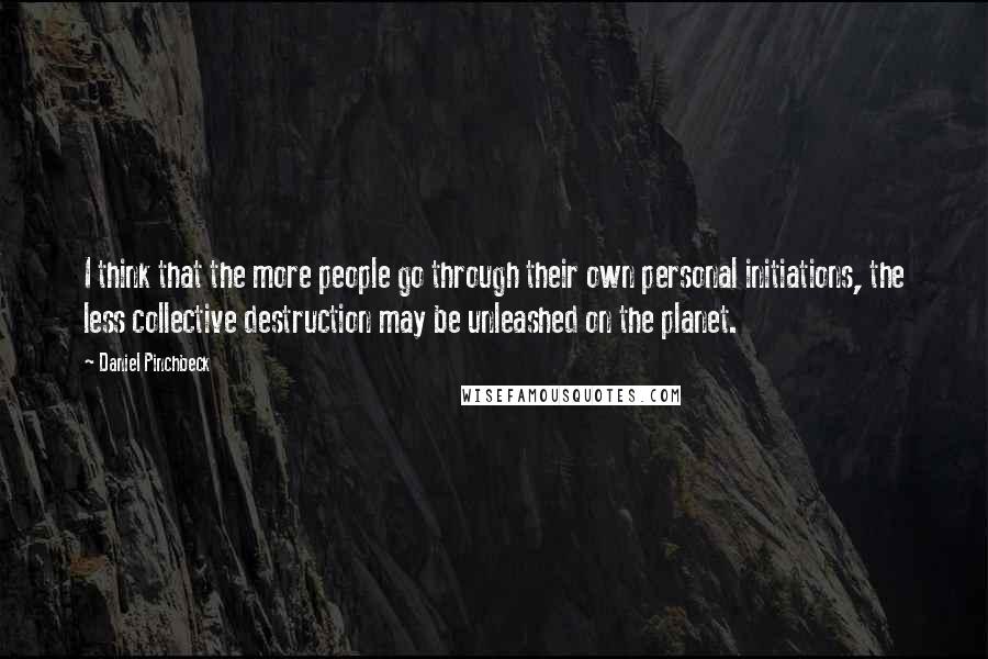 Daniel Pinchbeck quotes: I think that the more people go through their own personal initiations, the less collective destruction may be unleashed on the planet. Daniel Pinchbeck quotes: I think that the more people go through their own personal initiations, the less collective destruction may be unleashed on the planet.