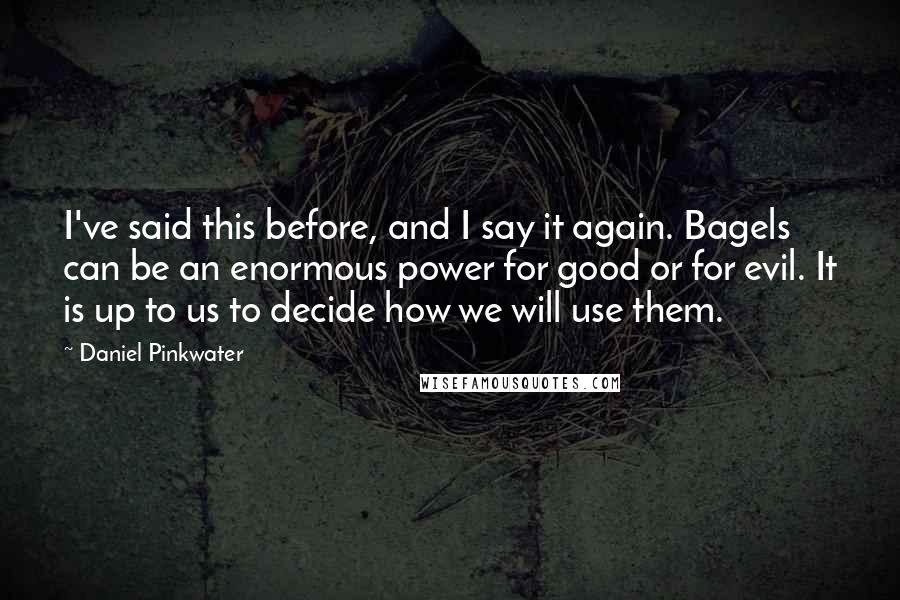 Daniel Pinkwater quotes: I've said this before, and I say it again. Bagels can be an enormous power for good or for evil. It is up to us to decide how we will