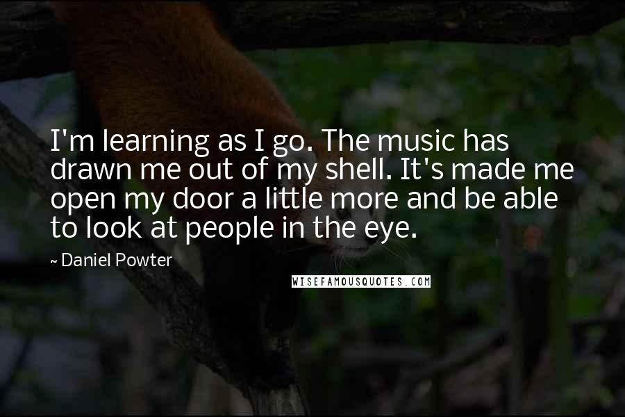 Daniel Powter quotes: I'm learning as I go. The music has drawn me out of my shell. It's made me open my door a little more and be able to look at people