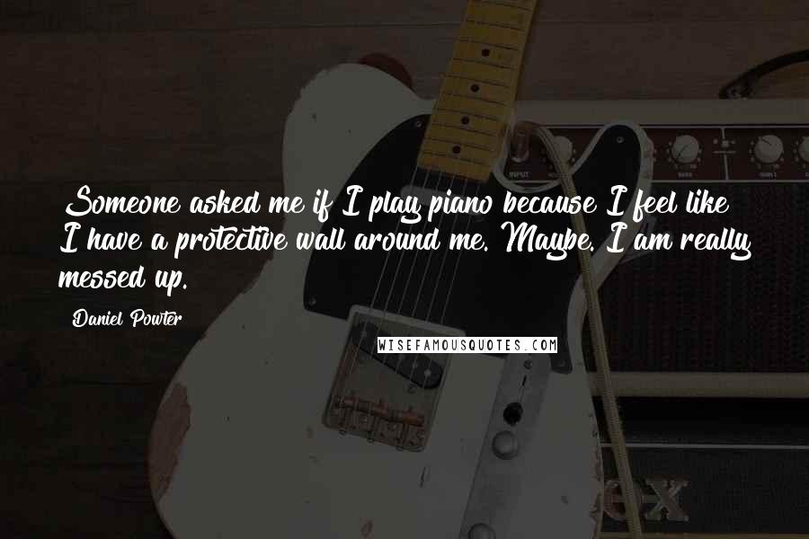 Daniel Powter quotes: Someone asked me if I play piano because I feel like I have a protective wall around me. Maybe. I am really messed up.