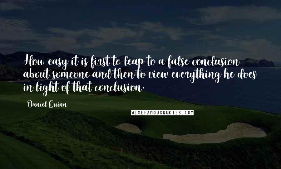 Daniel Quinn quotes: How easy it is first to leap to a false conclusion about someone and then to view everything he does in light of that conclusion.