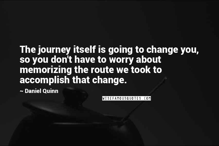 Daniel Quinn quotes: The journey itself is going to change you, so you don't have to worry about memorizing the route we took to accomplish that change.