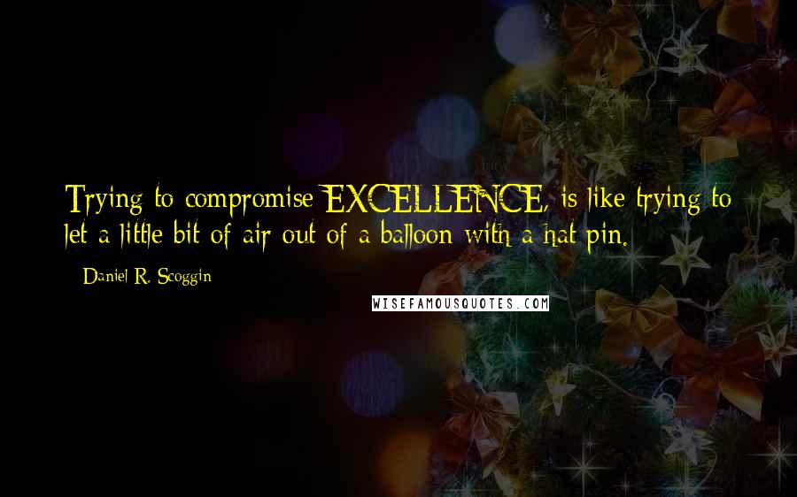Daniel R. Scoggin quotes: Trying to compromise EXCELLENCE, is like trying to let a little bit of air out of a balloon with a hat pin.