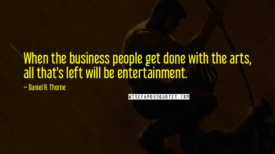 Daniel R. Thorne quotes: When the business people get done with the arts, all that's left will be entertainment.