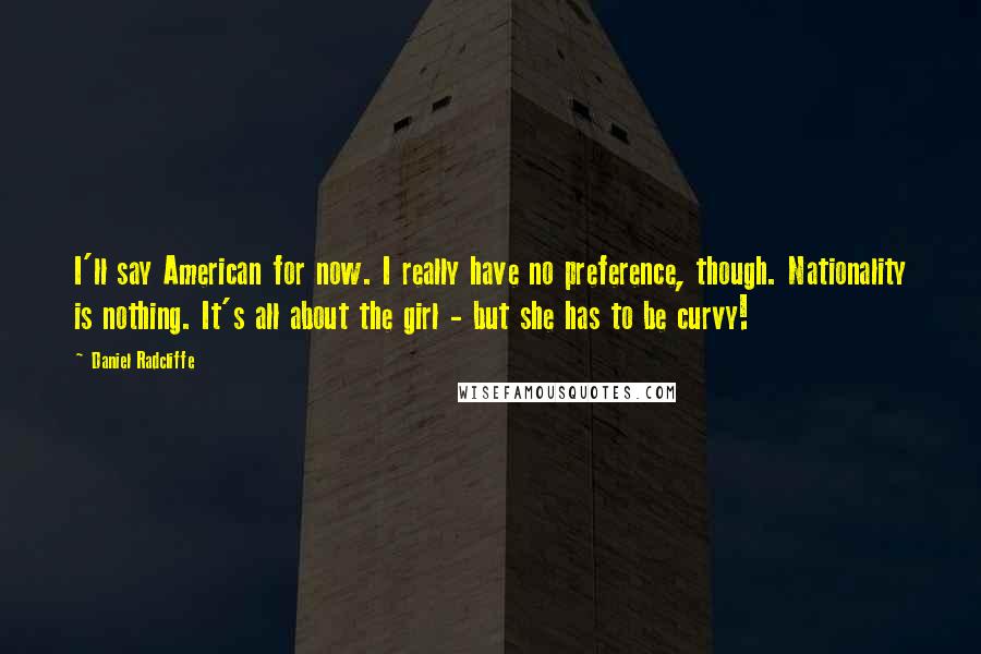 Daniel Radcliffe quotes: I'll say American for now. I really have no preference, though. Nationality is nothing. It's all about the girl - but she has to be curvy! Daniel Radcliffe quotes: I'll say American for now. I really have no preference, though. Nationality is nothing. It's all about the girl - but she has to be curvy!