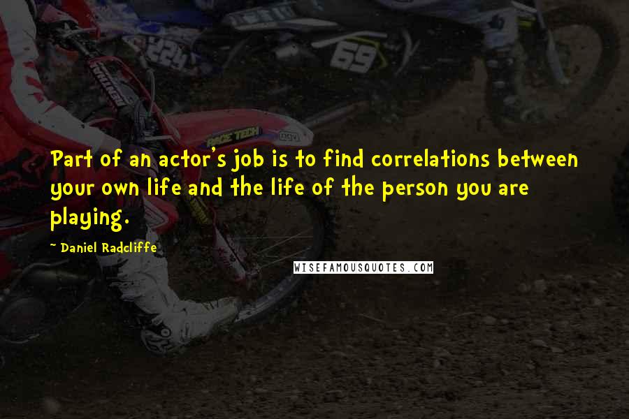 Daniel Radcliffe quotes: Part of an actor's job is to find correlations between your own life and the life of the person you are playing.