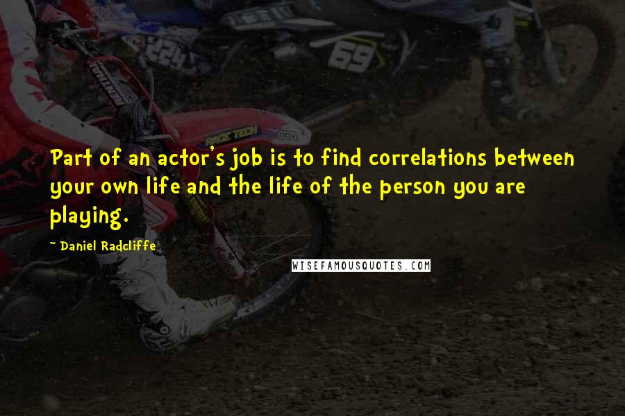 Daniel Radcliffe quotes: Part of an actor's job is to find correlations between your own life and the life of the person you are playing. Daniel Radcliffe quotes: Part of an actor's job is to find correlations between your own life and the life of the person you are playing.