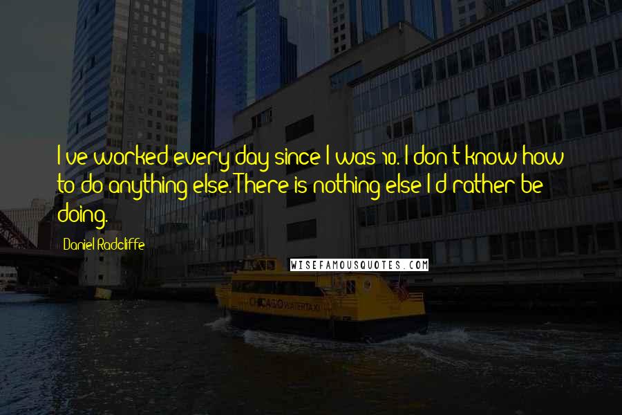 Daniel Radcliffe quotes: I've worked every day since I was 10. I don't know how to do anything else. There is nothing else I'd rather be doing.