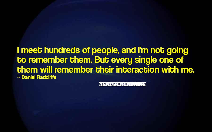 Daniel Radcliffe quotes: I meet hundreds of people, and I'm not going to remember them. But every single one of them will remember their interaction with me. Daniel Radcliffe quotes: I meet hundreds of people, and I'm not going to remember them. But every single one of them will remember their interaction with me.