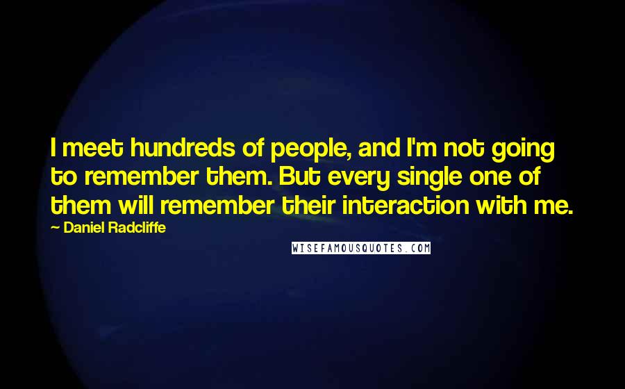 Daniel Radcliffe quotes: I meet hundreds of people, and I'm not going to remember them. But every single one of them will remember their interaction with me.