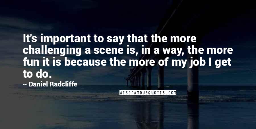 Daniel Radcliffe quotes: It's important to say that the more challenging a scene is, in a way, the more fun it is because the more of my job I get to do.