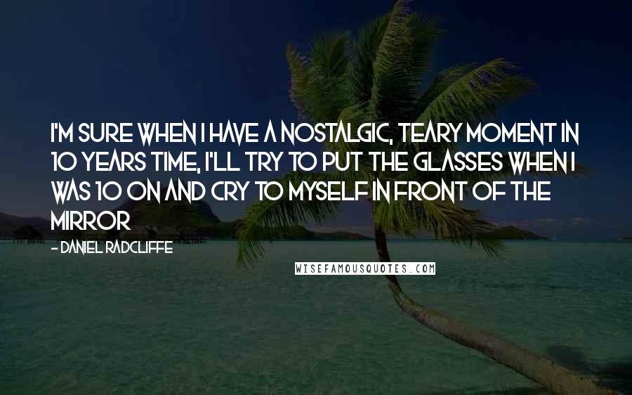 Daniel Radcliffe quotes: I'm sure when I have a nostalgic, teary moment in 10 years time, I'll try to put the glasses when I was 10 on and cry to myself in front Daniel Radcliffe quotes: I'm sure when I have a nostalgic, teary moment in 10 years time, I'll try to put the glasses when I was 10 on and cry to myself in front