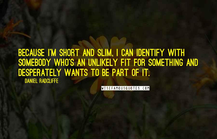 Daniel Radcliffe quotes: Because I'm short and slim, I can identify with somebody who's an unlikely fit for something and desperately wants to be part of it.