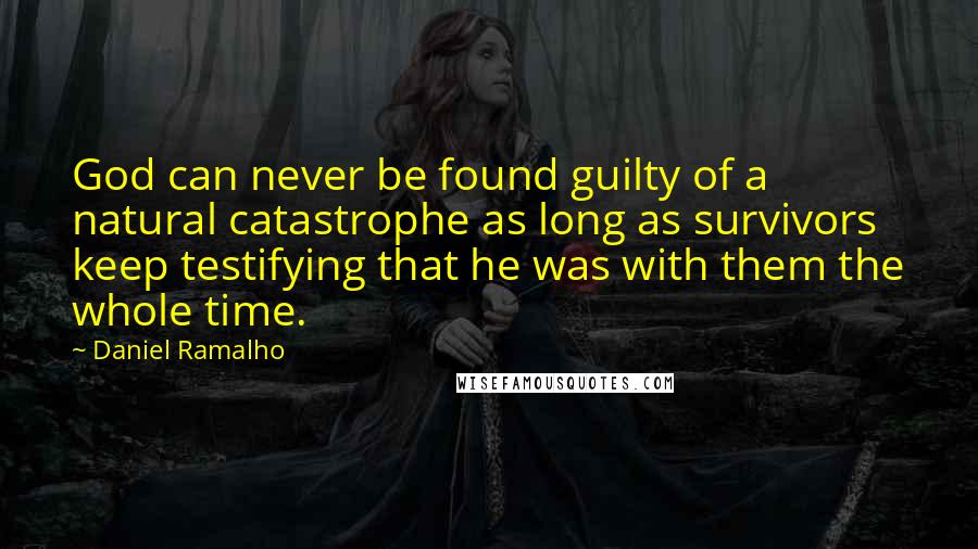 Daniel Ramalho quotes: God can never be found guilty of a natural catastrophe as long as survivors keep testifying that he was with them the whole time. Daniel Ramalho quotes: God can never be found guilty of a natural catastrophe as long as survivors keep testifying that he was with them the whole time.