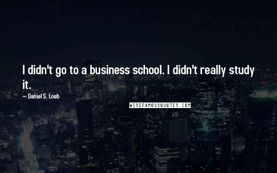 Daniel S. Loeb quotes: I didn't go to a business school. I didn't really study it.