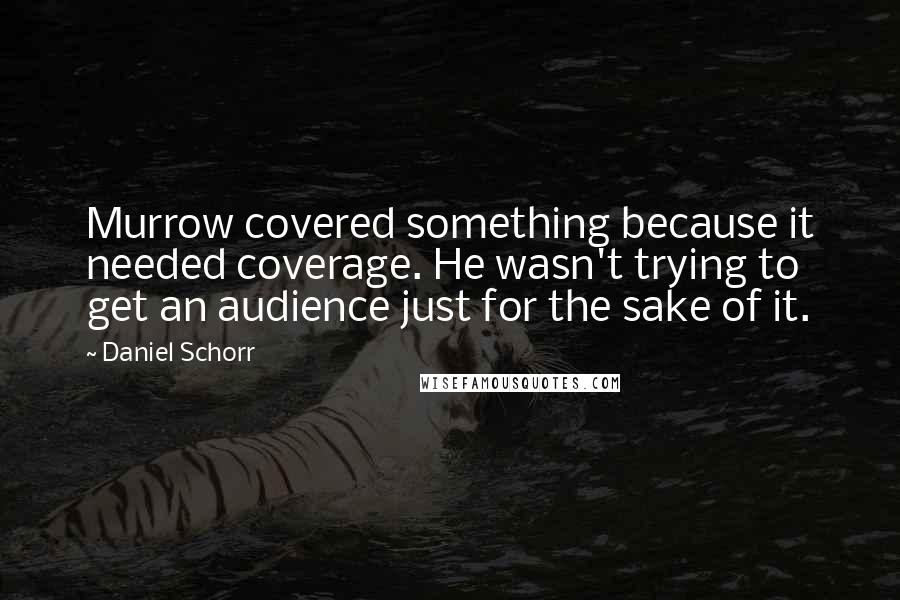 Daniel Schorr quotes: Murrow covered something because it needed coverage. He wasn't trying to get an audience just for the sake of it.