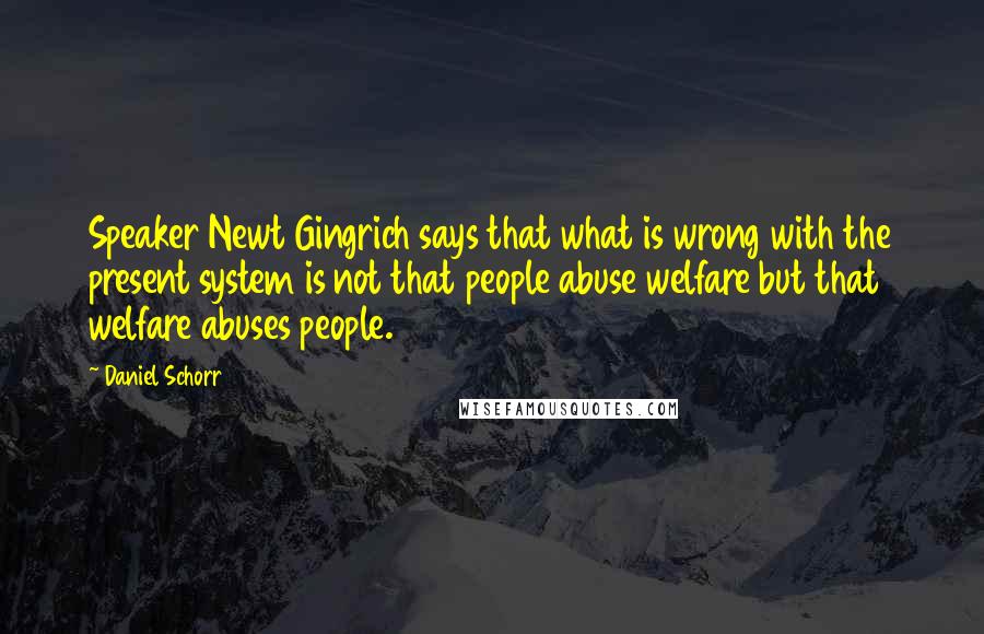 Daniel Schorr quotes: Speaker Newt Gingrich says that what is wrong with the present system is not that people abuse welfare but that welfare abuses people.