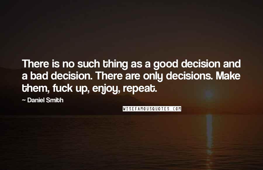 Daniel Smith quotes: There is no such thing as a good decision and a bad decision. There are only decisions. Make them, fuck up, enjoy, repeat.