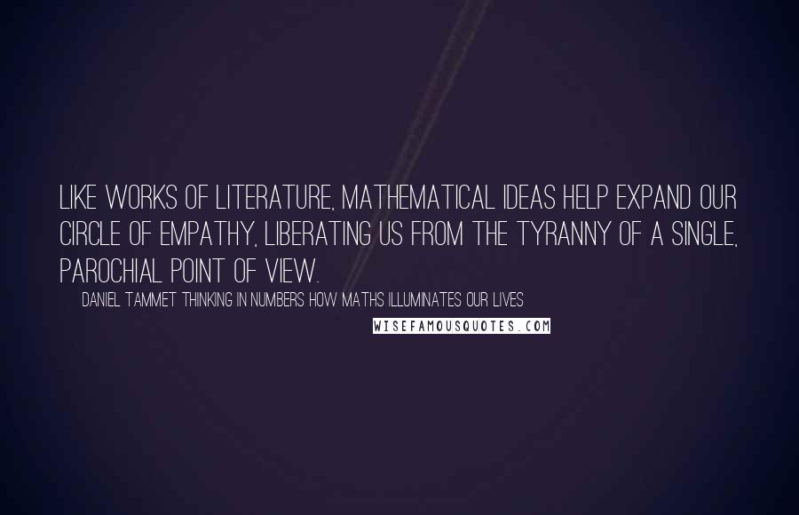 Daniel Tammet Thinking In Numbers How Maths Illuminates Our Lives quotes: Like works of literature, mathematical ideas help expand our circle of empathy, liberating us from the tyranny of a single, parochial point of view.