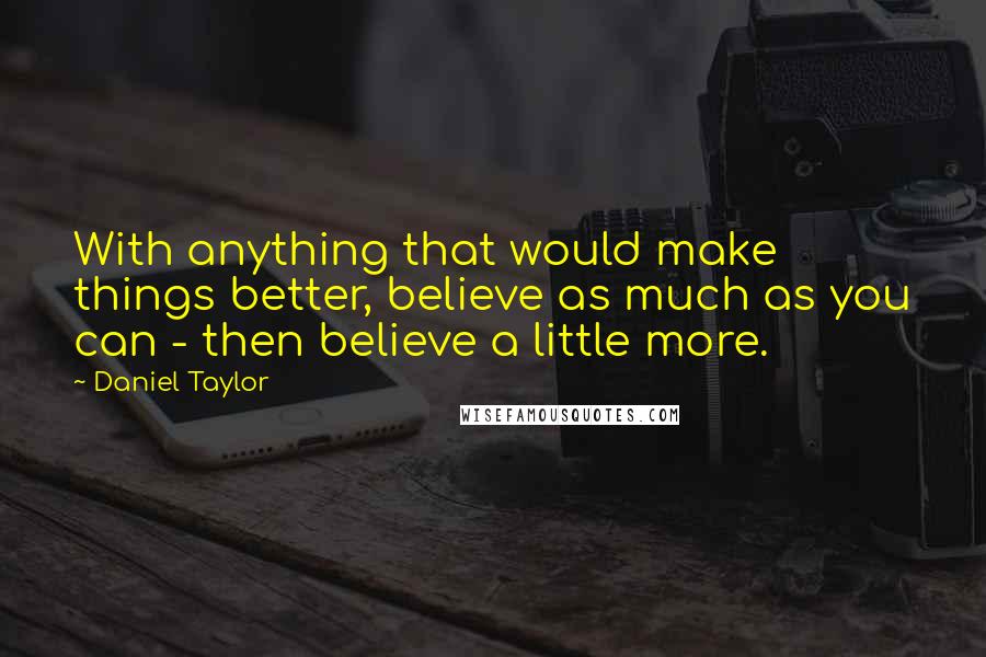 Daniel Taylor quotes: With anything that would make things better, believe as much as you can - then believe a little more.