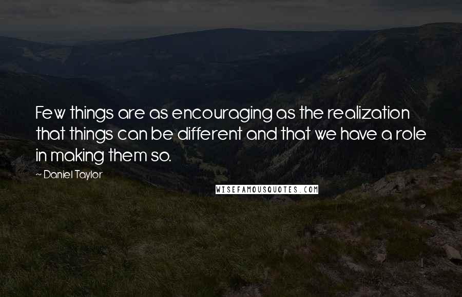 Daniel Taylor quotes: Few things are as encouraging as the realization that things can be different and that we have a role in making them so.