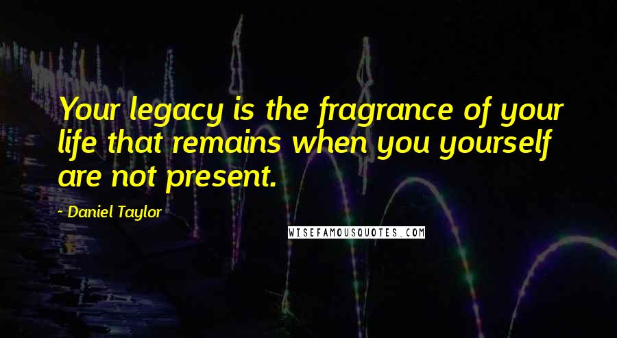 Daniel Taylor quotes: Your legacy is the fragrance of your life that remains when you yourself are not present.