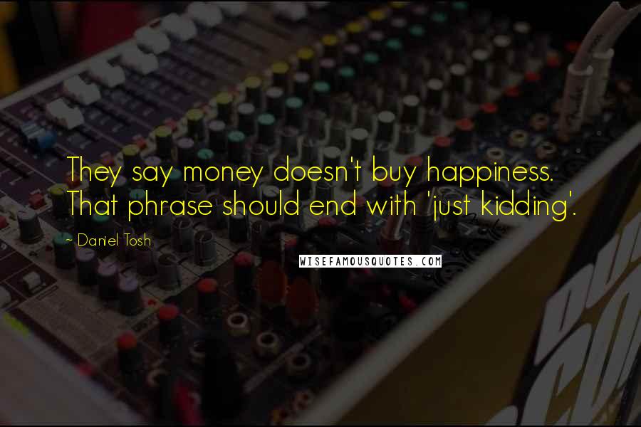 Daniel Tosh quotes: They say money doesn't buy happiness. That phrase should end with 'just kidding'.