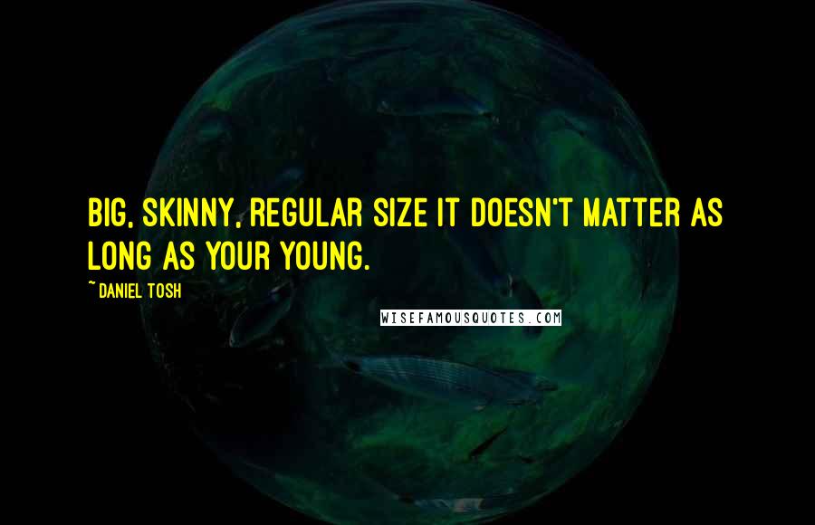 Daniel Tosh quotes: Big, skinny, regular size it doesn't matter as long as your young.