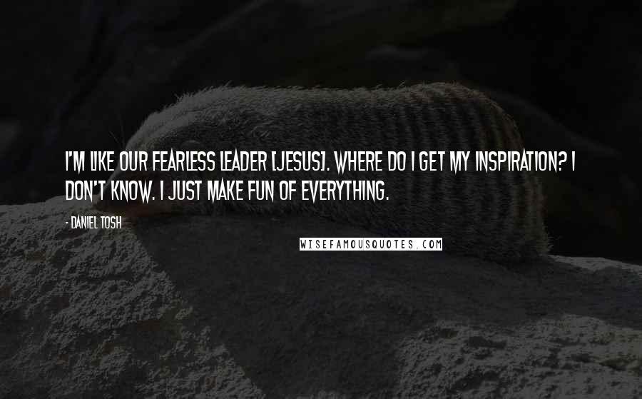 Daniel Tosh quotes: I'm like our fearless leader [Jesus]. Where do I get my inspiration? I don't know. I just make fun of everything.