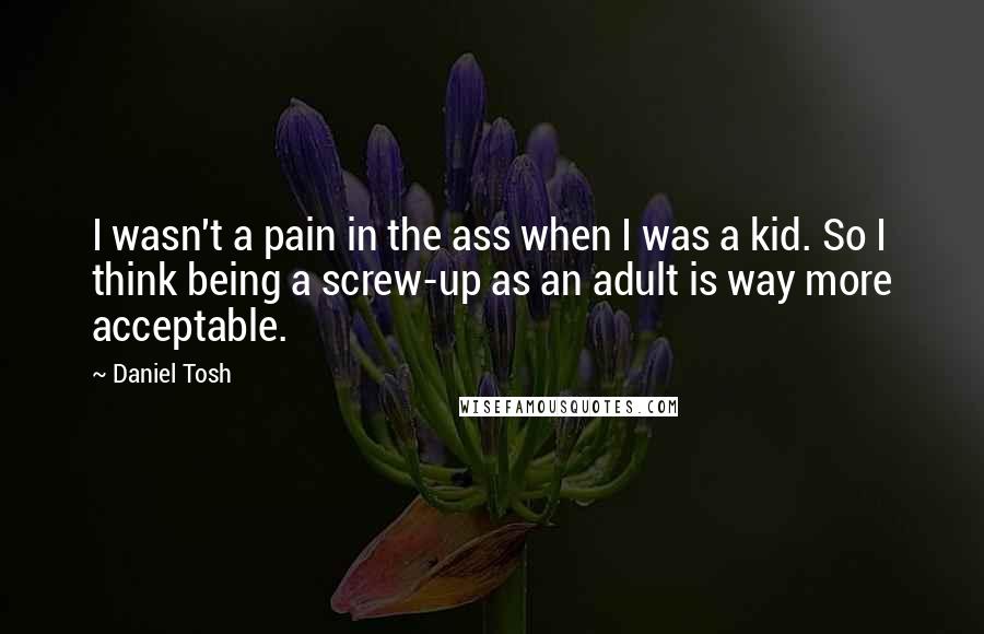 Daniel Tosh quotes: I wasn't a pain in the ass when I was a kid. So I think being a screw-up as an adult is way more acceptable.
